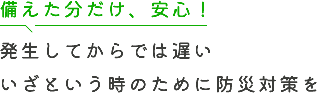 備えた分だけ、安心！ 発生してからでは遅い いざという時のために防災対策を